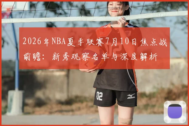 2026年NBA夏季联赛7月10日焦点战前瞻:新秀观察名单与深度解析
