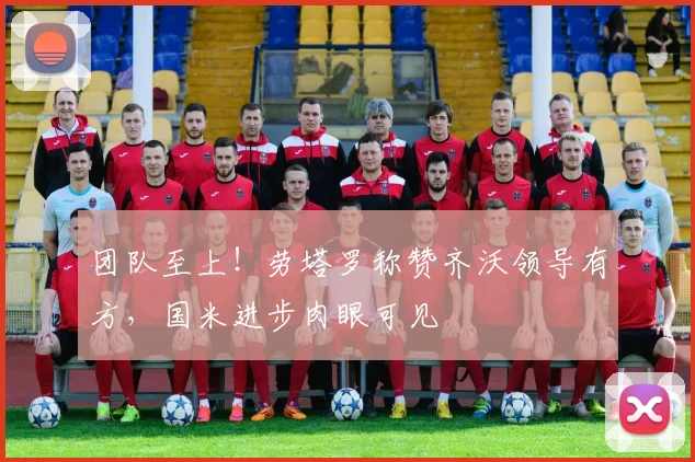 团队至上！劳塔罗称赞齐沃领导有方，国米进步肉眼可见