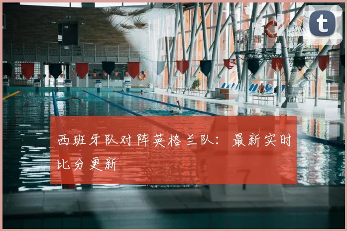 西班牙队对阵英格兰队：最新实时比分更新