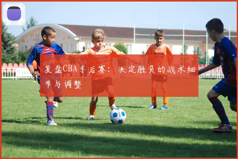复盘CBA季后赛:决定胜负的战术细节与调整