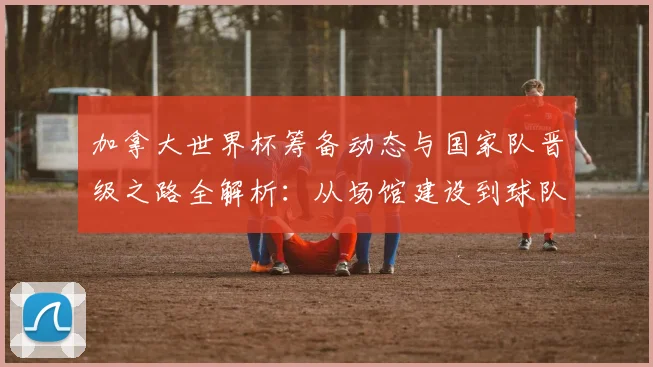加拿大世界杯筹备动态与国家队晋级之路全解析:从场馆建设到球队表现