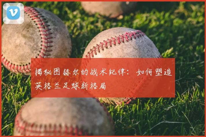 揭秘图赫尔的战术纪律:如何塑造英格兰足球新格局