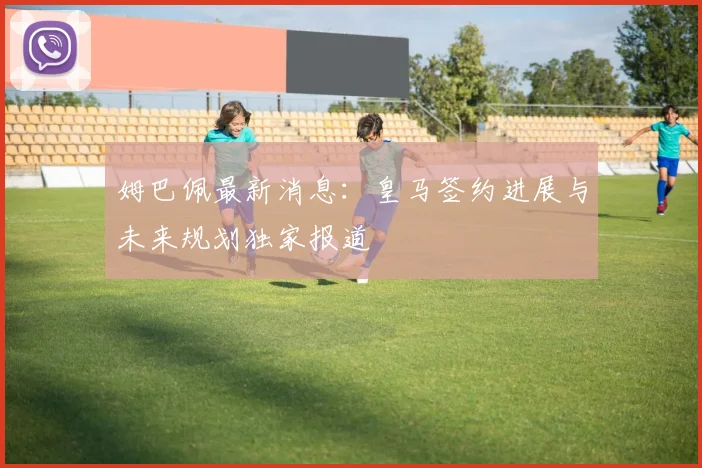 姆巴佩最新消息：皇马签约进展与未来规划独家报道