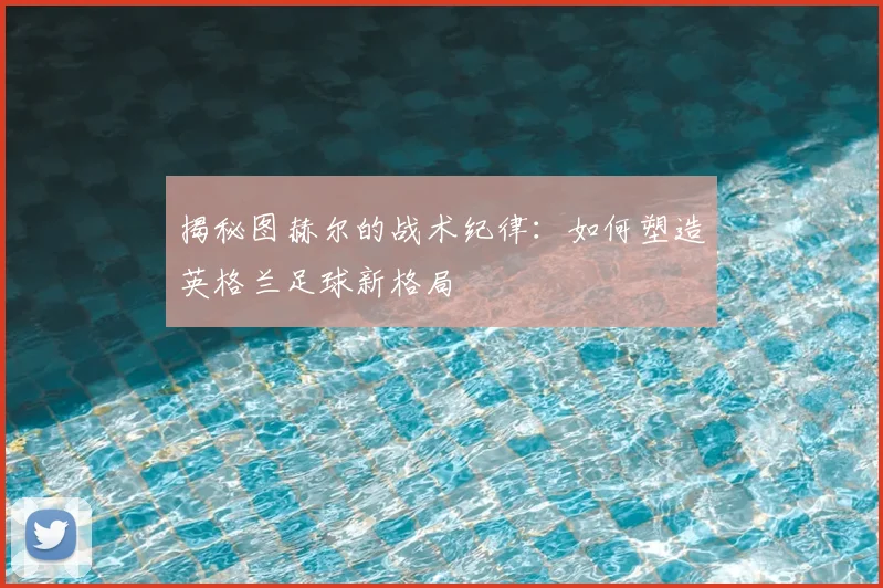 揭秘图赫尔的战术纪律：如何塑造英格兰足球新格局