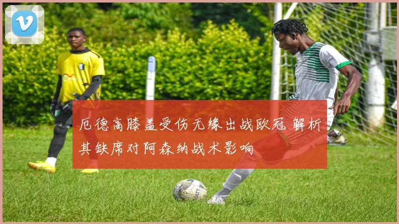 厄德高膝盖受伤无缘出战欧冠 解析其缺席对阿森纳战术影响