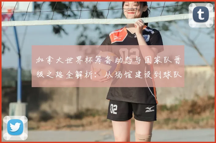 加拿大世界杯筹备动态与国家队晋级之路全解析:从场馆建设到球队表现