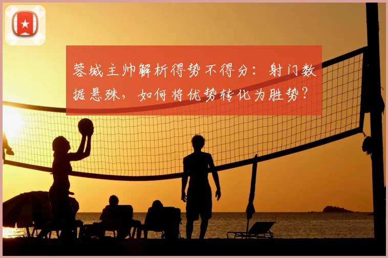 蓉城主帅解析得势不得分:射门数据悬殊,如何将优势转化为胜势?