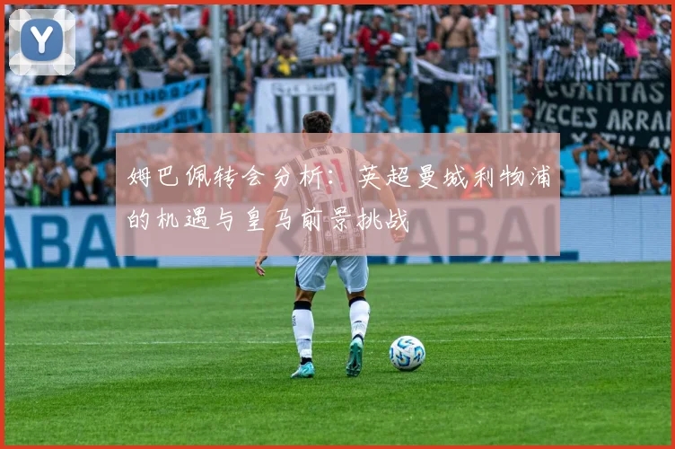 姆巴佩转会分析：英超曼城利物浦的机遇与皇马前景挑战