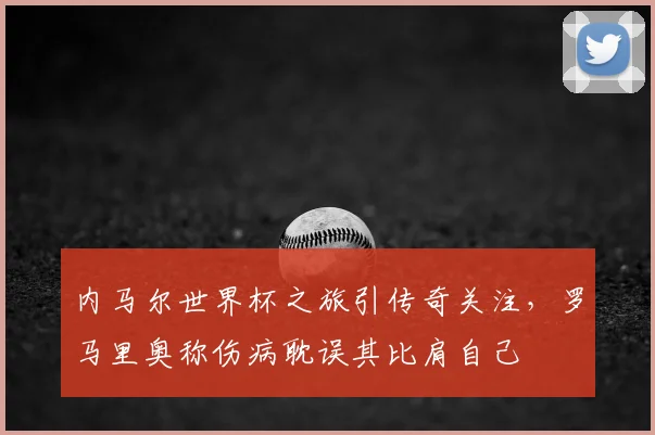 内马尔世界杯之旅引传奇关注,罗马里奥称伤病耽误其比肩自己