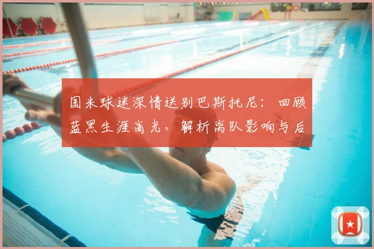 国米球迷深情送别巴斯托尼:回顾蓝黑生涯高光,解析离队影响与后防填补方案