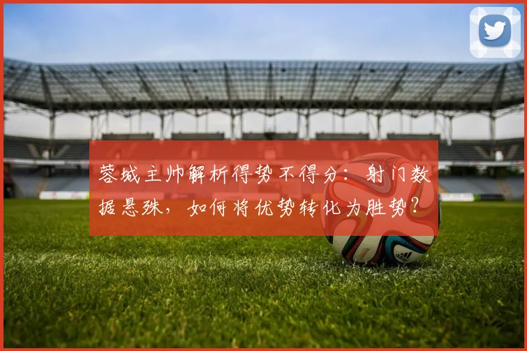 蓉城主帅解析得势不得分：射门数据悬殊，如何将优势转化为胜势？