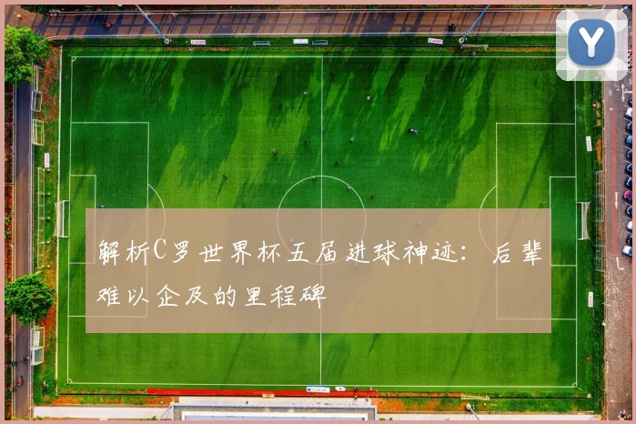 解析C罗世界杯五届进球神迹:后辈难以企及的里程碑