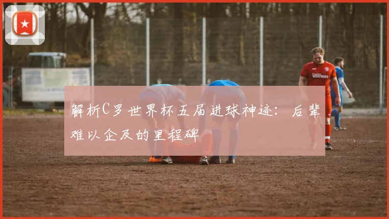 解析C罗世界杯五届进球神迹:后辈难以企及的里程碑