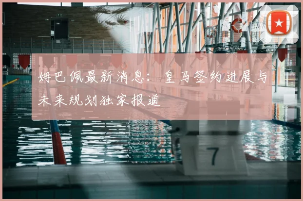姆巴佩最新消息：皇马签约进展与未来规划独家报道