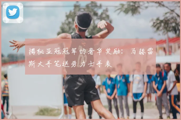揭秘亚冠冠军的奢华奖励:马赫雷斯大手笔送劳力士手表